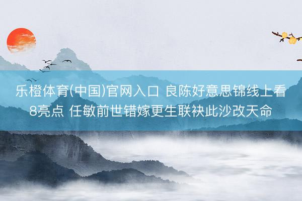 乐橙体育(中国)官网入口 良陈好意思锦线上看8亮点 任敏前世错嫁更生联袂此沙改天命