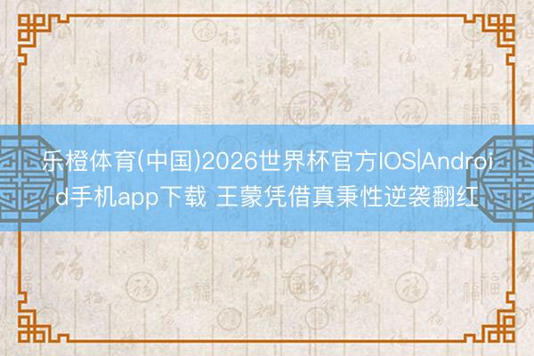 乐橙体育(中国)2026世界杯官方IOS|Android手机app下载 王蒙凭借真秉性逆袭翻红