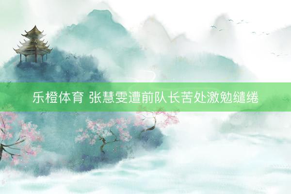 乐橙体育 张慧雯遭前队长苦处激勉缱绻