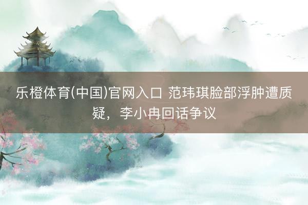 乐橙体育(中国)官网入口 范玮琪脸部浮肿遭质疑，李小冉回话争议