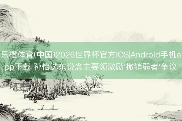 乐橙体育(中国)2026世界杯官方IOS|Android手机app下载 孙怡选东说念主要领激励'撤销弱者'争议
