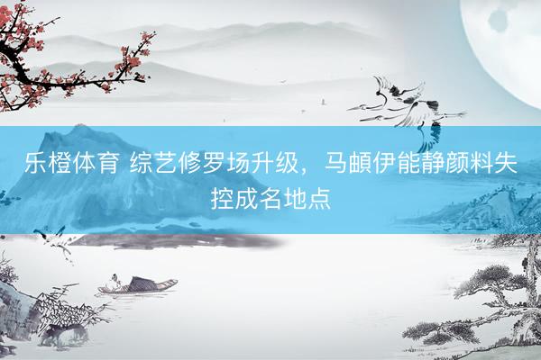 乐橙体育 综艺修罗场升级，马頔伊能静颜料失控成名地点