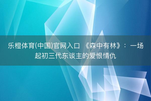乐橙体育(中国)官网入口 《森中有林》：一场起初三代东谈主的爱恨情仇