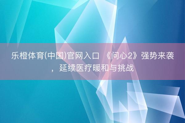 乐橙体育(中国)官网入口 《问心2》强势来袭，延续医疗暖和与挑战