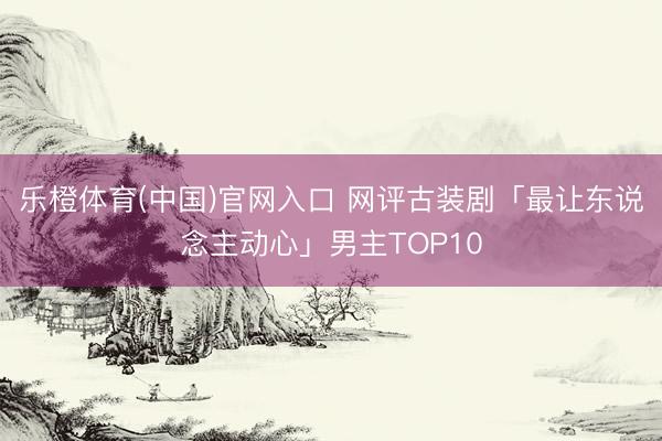 乐橙体育(中国)官网入口 网评古装剧「最让东说念主动心」男主TOP10