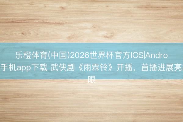 乐橙体育(中国)2026世界杯官方IOS|Android手机app下载 武侠剧《雨霖铃》开播，首播进展亮眼
