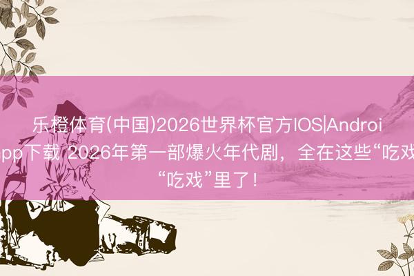 乐橙体育(中国)2026世界杯官方IOS|Android手机app下载 2026年第一部爆火年代剧，全在这些“吃戏”里了！