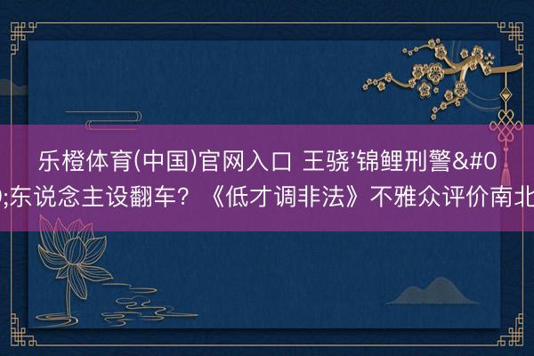 乐橙体育(中国)官网入口 王骁'锦鲤刑警'东说念主设翻车？《低才调非法》不雅众评价南北极