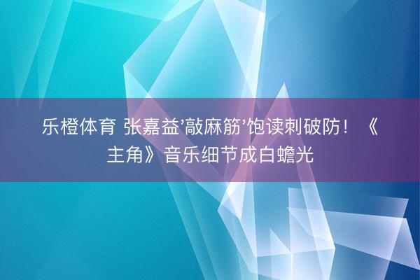 乐橙体育 张嘉益'敲麻筋'饱读刺破防！《主角》音乐细节成白蟾光