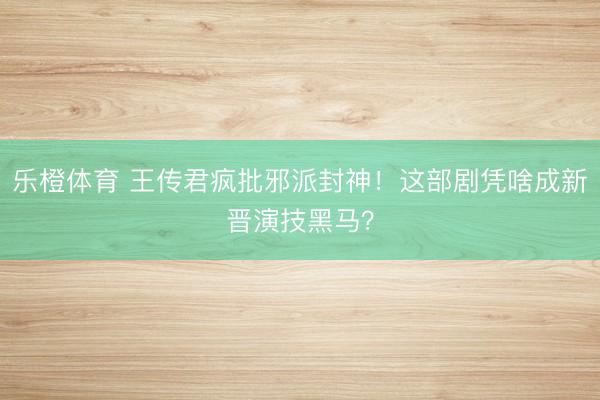 乐橙体育 王传君疯批邪派封神！这部剧凭啥成新晋演技黑马？