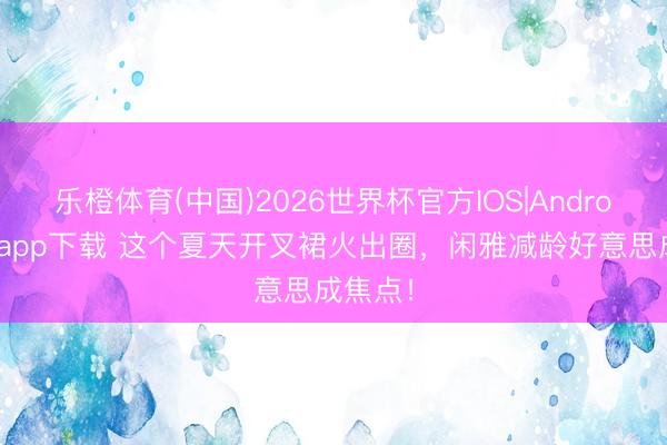 乐橙体育(中国)2026世界杯官方IOS|Android手机app下载 这个夏天开叉裙火出圈,闲雅减龄好意思成焦点!