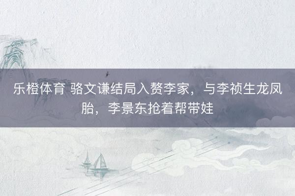 乐橙体育 骆文谦结局入赘李家，与李祯生龙凤胎，李景东抢着帮带娃