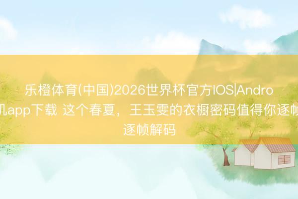 乐橙体育(中国)2026世界杯官方IOS|Android手机app下载 这个春夏，王玉雯的衣橱密码值得你逐帧解码