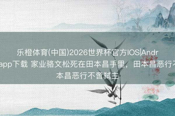 乐橙体育(中国)2026世界杯官方IOS|Android手机app下载 家业骆文松死在田本昌手里，田本昌恶行不啻弑主