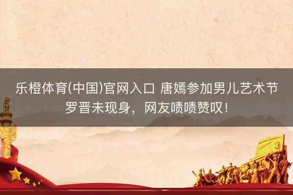 乐橙体育(中国)官网入口 唐嫣参加男儿艺术节罗晋未现身，网友啧啧赞叹！
