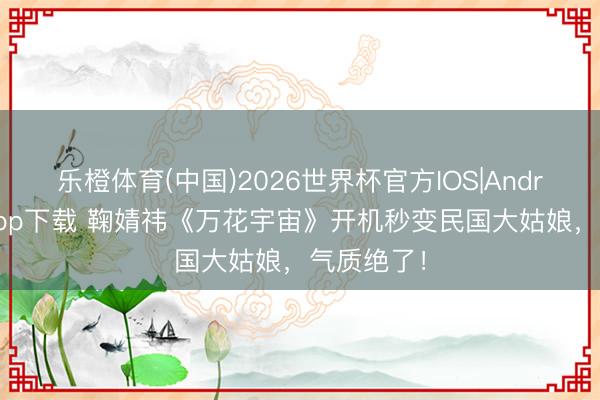 乐橙体育(中国)2026世界杯官方IOS|Android手机app下载 鞠婧祎《万花宇宙》开机秒变民国大姑娘，气质绝了！