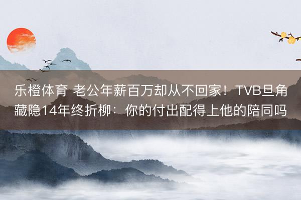 乐橙体育 老公年薪百万却从不回家！TVB旦角藏隐14年终折柳：你的付出配得上他的陪同吗