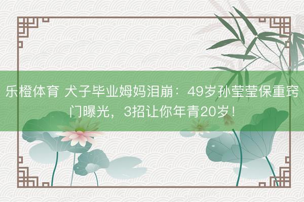 乐橙体育 犬子毕业姆妈泪崩：49岁孙莹莹保重窍门曝光，3招让你年青20岁！