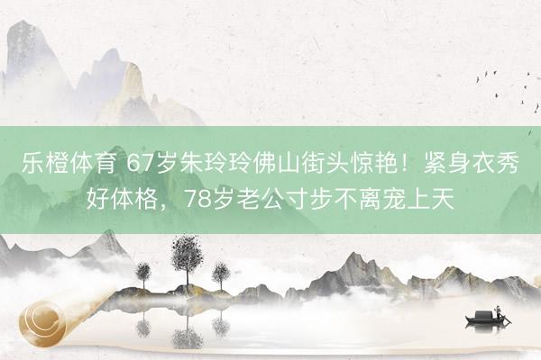 乐橙体育 67岁朱玲玲佛山街头惊艳！紧身衣秀好体格，78岁老公寸步不离宠上天