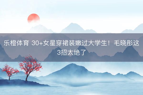 乐橙体育 30+女星穿裙装嫩过大学生！毛晓彤这3招太绝了