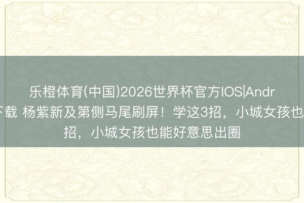 乐橙体育(中国)2026世界杯官方IOS|Android手机app下载 杨紫新及第侧马尾刷屏！学这3招，小城女孩也能好意思出圈