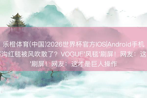 乐橙体育(中国)2026世界杯官方IOS|Android手机app下载 九寨沟红毯被风吹散了？VOGUE'风毯'刷屏！网友：这才是巨人操作