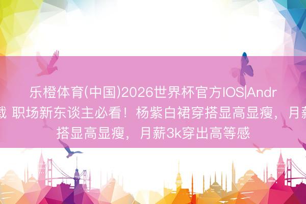 乐橙体育(中国)2026世界杯官方IOS|Android手机app下载 职场新东谈主必看！杨紫白裙穿搭显高显瘦，月薪3k穿出高等感