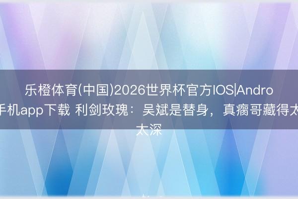 乐橙体育(中国)2026世界杯官方IOS|Android手机app下载 利剑玫瑰：吴斌是替身，真瘸哥藏得太深