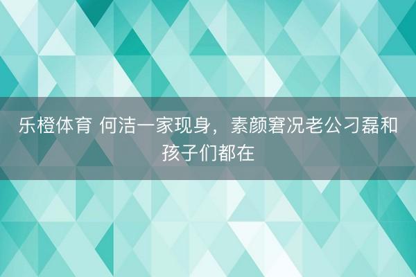 乐橙体育 何洁一家现身，素颜窘况老公刁磊和孩子们都在