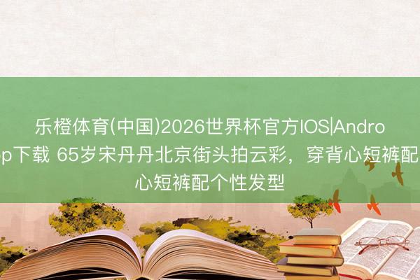 乐橙体育(中国)2026世界杯官方IOS|Android手机app下载 65岁宋丹丹北京街头拍云彩，穿背心短裤配个性发型