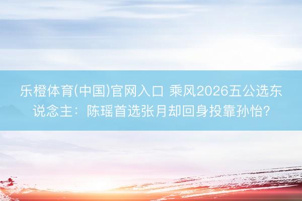 乐橙体育(中国)官网入口 乘风2026五公选东说念主：陈瑶首选张月却回身投靠孙怡？