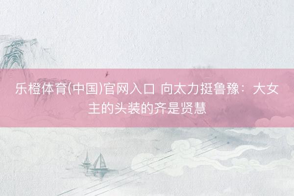 乐橙体育(中国)官网入口 向太力挺鲁豫:大女主的头装的齐是贤慧