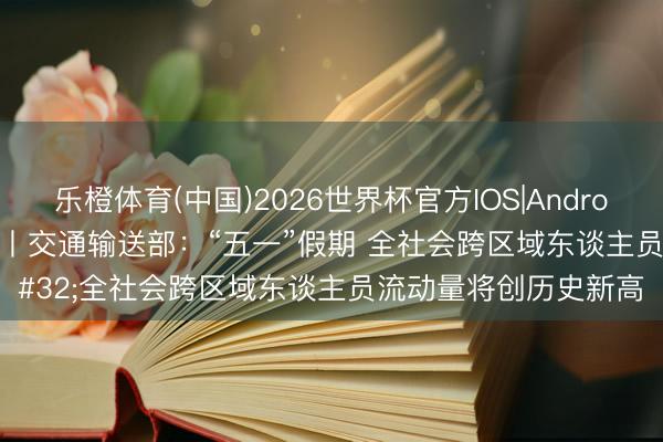 乐橙体育(中国)2026世界杯官方IOS|Android手机app下载 视频丨交通输送部：“五一”假期 全社会跨区域东谈主员流动量将创历史新高
