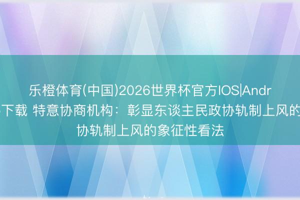 乐橙体育(中国)2026世界杯官方IOS|Android手机app下载 特意协商机构：彰显东谈主民政协轨制上风的象征性看法