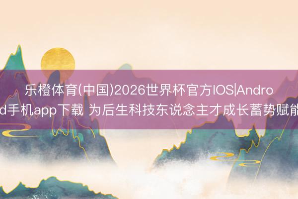 乐橙体育(中国)2026世界杯官方IOS|Android手机app下载 为后生科技东说念主才成长蓄势赋能