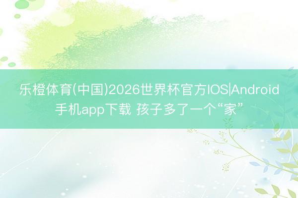 乐橙体育(中国)2026世界杯官方IOS|Android手机app下载 孩子多了一个“家”