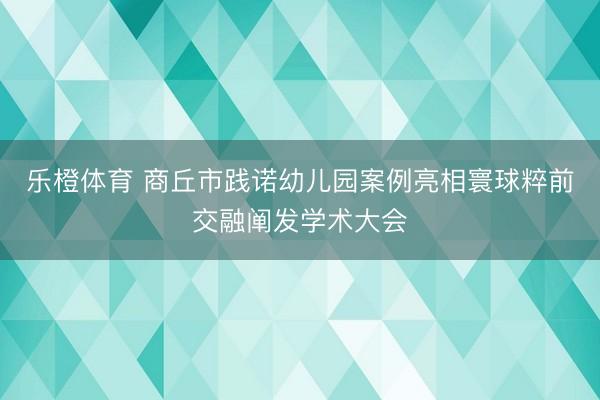 乐橙体育 商丘市践诺幼儿园案例亮相寰球粹前交融阐发学术大会