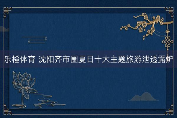 乐橙体育 沈阳齐市圈夏日十大主题旅游泄透露炉