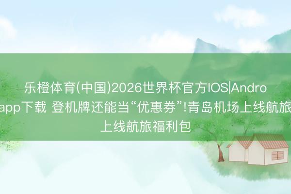 乐橙体育(中国)2026世界杯官方IOS|Android手机app下载 登机牌还能当“优惠券”!青岛机场上线航旅福利包