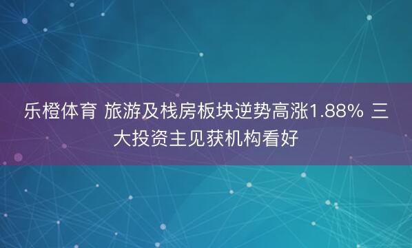 乐橙体育 旅游及栈房板块逆势高涨1.88% 三大投资主见获机构看好