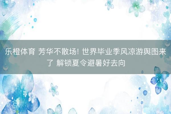 乐橙体育 芳华不散场! 世界毕业季风凉游舆图来了 解锁夏令避暑好去向