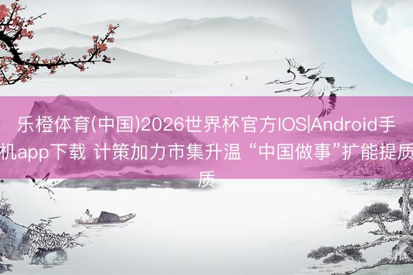 乐橙体育(中国)2026世界杯官方IOS|Android手机app下载 计策加力市集升温 “中国做事”扩能提质