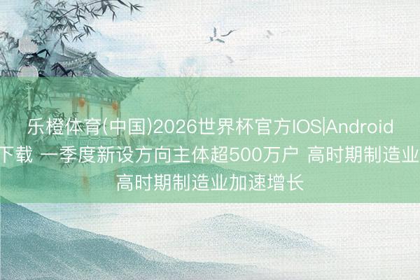 乐橙体育(中国)2026世界杯官方IOS|Android手机app下载 一季度新设方向主体超500万户 高时期制造业加速增长