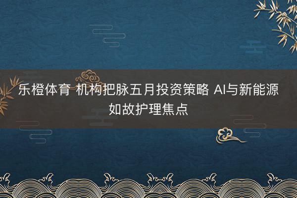 乐橙体育 机构把脉五月投资策略 AI与新能源如故护理焦点