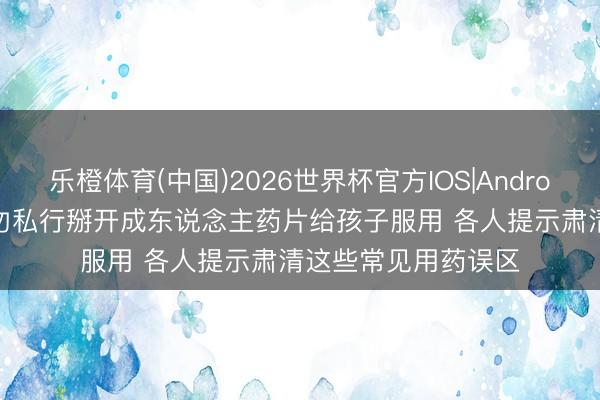 乐橙体育(中国)2026世界杯官方IOS|Android手机app下载 切勿私行掰开成东说念主药片给孩子服用 各人提示肃清这些常见用药误区