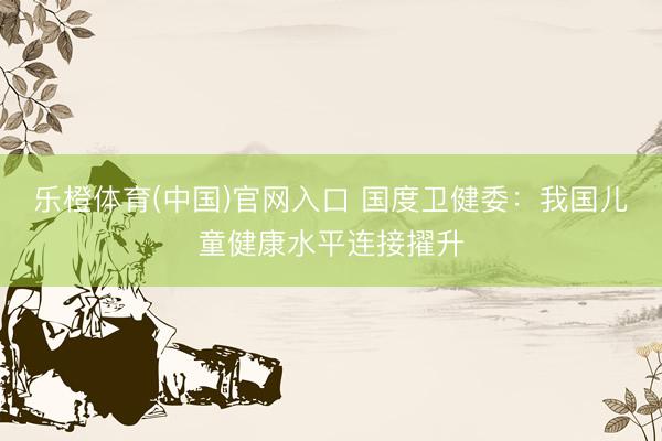 乐橙体育(中国)官网入口 国度卫健委：我国儿童健康水平连接擢升