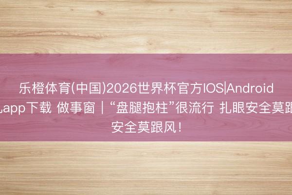 乐橙体育(中国)2026世界杯官方IOS|Android手机app下载 做事窗｜“盘腿抱柱”很流行 扎眼安全莫跟风！