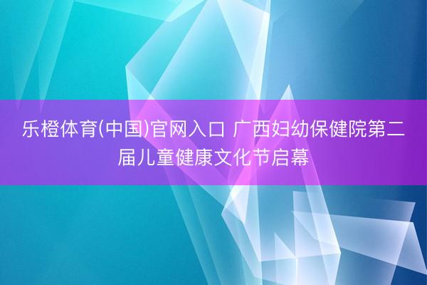 乐橙体育(中国)官网入口 广西妇幼保健院第二届儿童健康文化节启幕