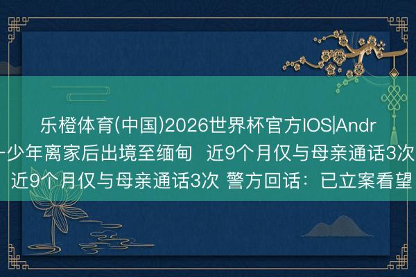 乐橙体育(中国)2026世界杯官方IOS|Android手机app下载 广西一少年离家后出境至缅甸  近9个月仅与母亲通话3次 警方回话：已立案看望