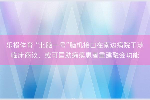乐橙体育 “北脑一号”脑机接口在南边病院干涉临床商议，或可匡助瘫痪患者重建融会功能